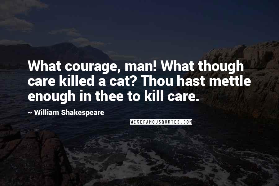 William Shakespeare Quotes: What courage, man! What though care killed a cat? Thou hast mettle enough in thee to kill care.