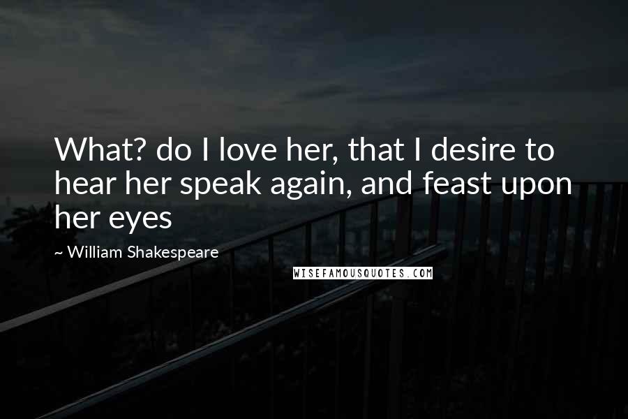 William Shakespeare Quotes: What? do I love her, that I desire to hear her speak again, and feast upon her eyes