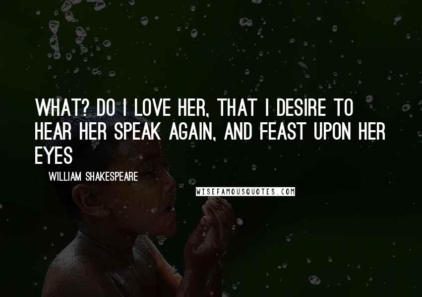 William Shakespeare Quotes: What? do I love her, that I desire to hear her speak again, and feast upon her eyes