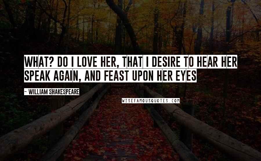 William Shakespeare Quotes: What? do I love her, that I desire to hear her speak again, and feast upon her eyes
