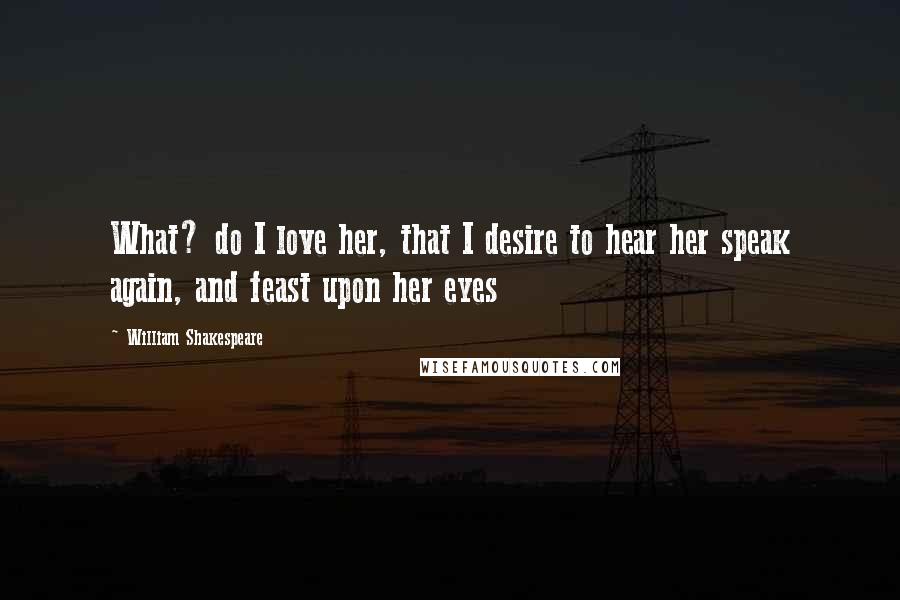 William Shakespeare Quotes: What? do I love her, that I desire to hear her speak again, and feast upon her eyes