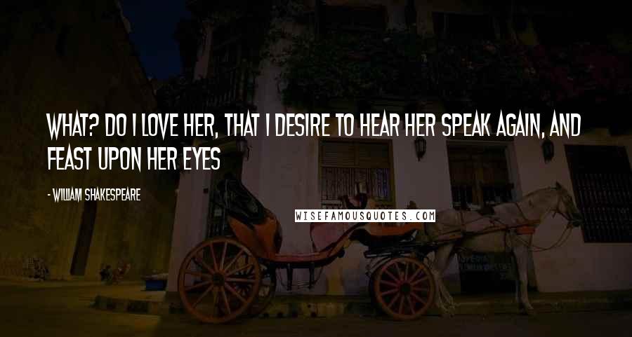 William Shakespeare Quotes: What? do I love her, that I desire to hear her speak again, and feast upon her eyes