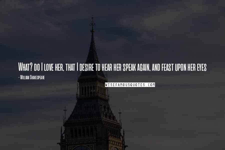 William Shakespeare Quotes: What? do I love her, that I desire to hear her speak again, and feast upon her eyes