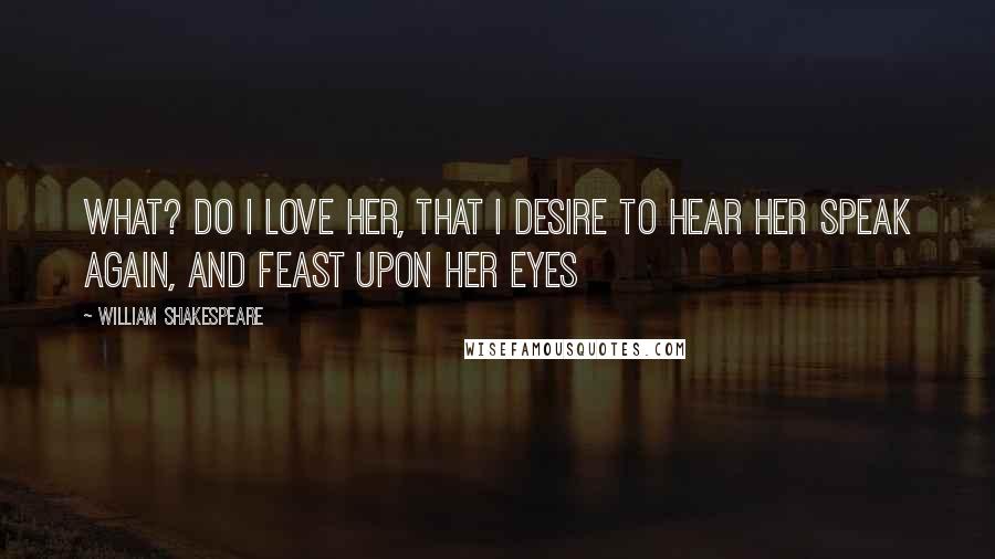 William Shakespeare Quotes: What? do I love her, that I desire to hear her speak again, and feast upon her eyes