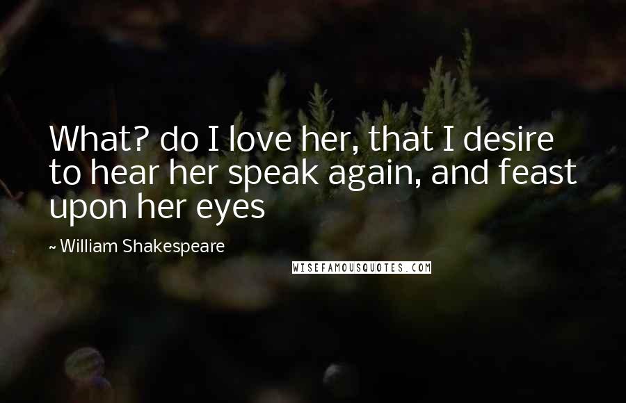 William Shakespeare Quotes: What? do I love her, that I desire to hear her speak again, and feast upon her eyes