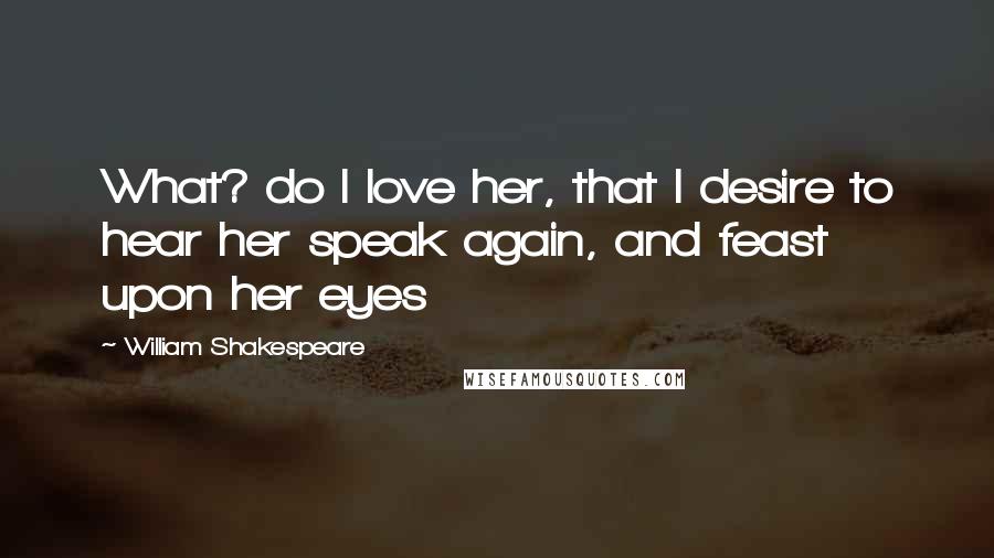 William Shakespeare Quotes: What? do I love her, that I desire to hear her speak again, and feast upon her eyes