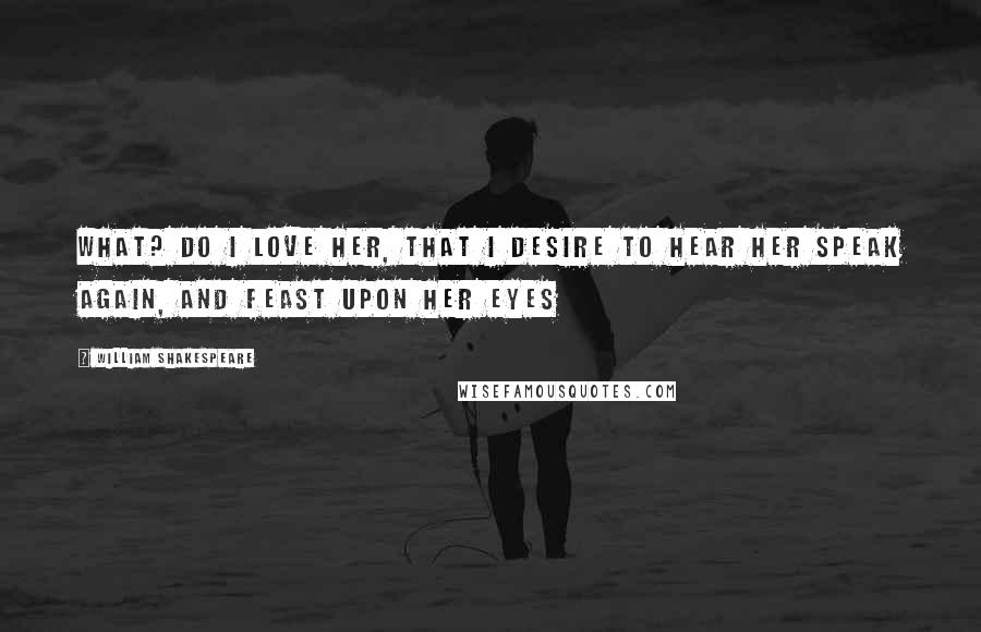 William Shakespeare Quotes: What? do I love her, that I desire to hear her speak again, and feast upon her eyes