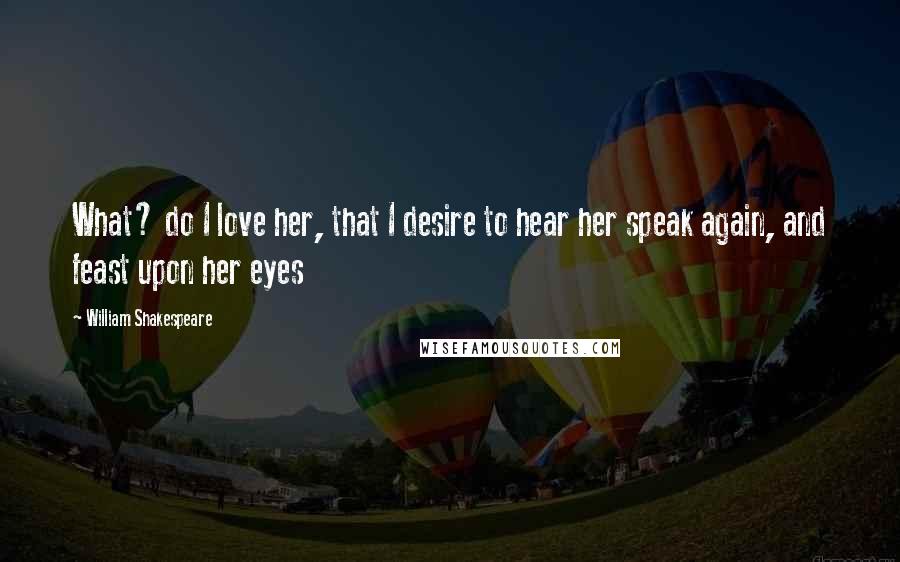 William Shakespeare Quotes: What? do I love her, that I desire to hear her speak again, and feast upon her eyes