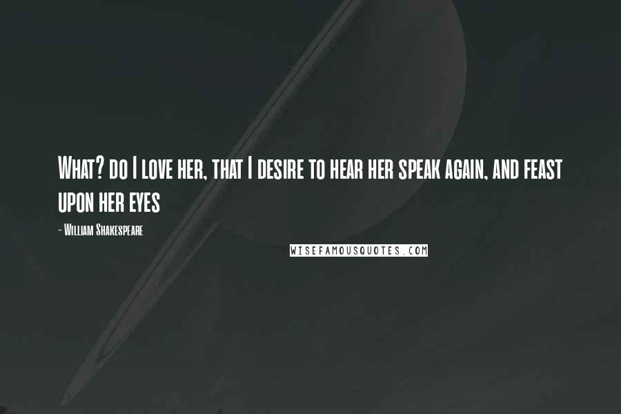 William Shakespeare Quotes: What? do I love her, that I desire to hear her speak again, and feast upon her eyes