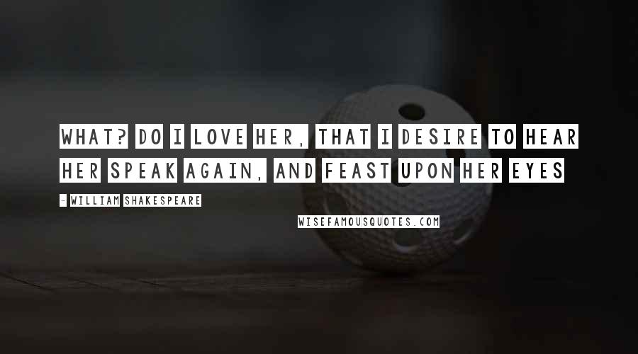 William Shakespeare Quotes: What? do I love her, that I desire to hear her speak again, and feast upon her eyes