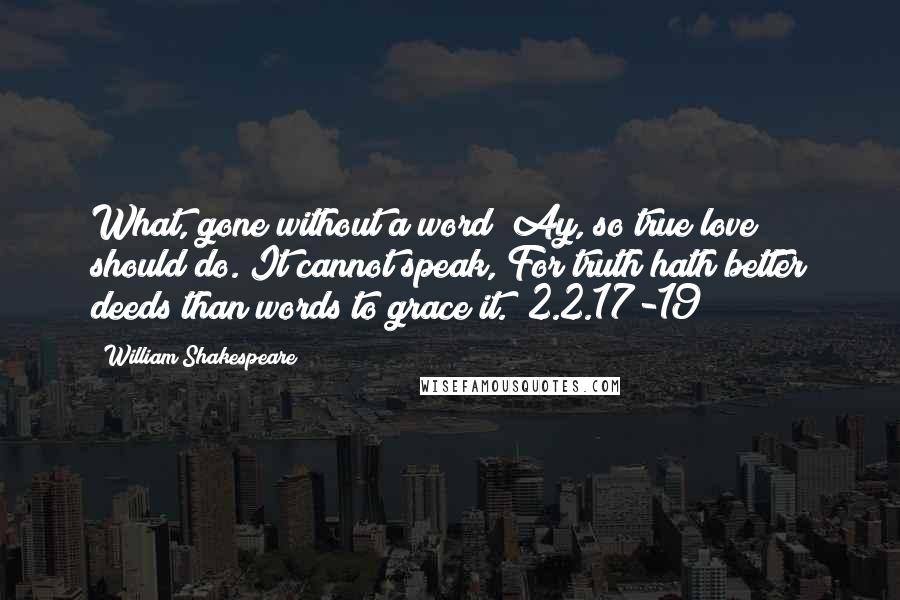William Shakespeare Quotes: What, gone without a word? Ay, so true love should do. It cannot speak, For truth hath better deeds than words to grace it. (2.2.17-19)