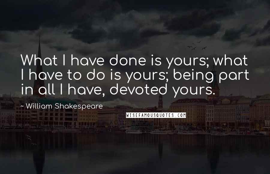 William Shakespeare Quotes: What I have done is yours; what I have to do is yours; being part in all I have, devoted yours.