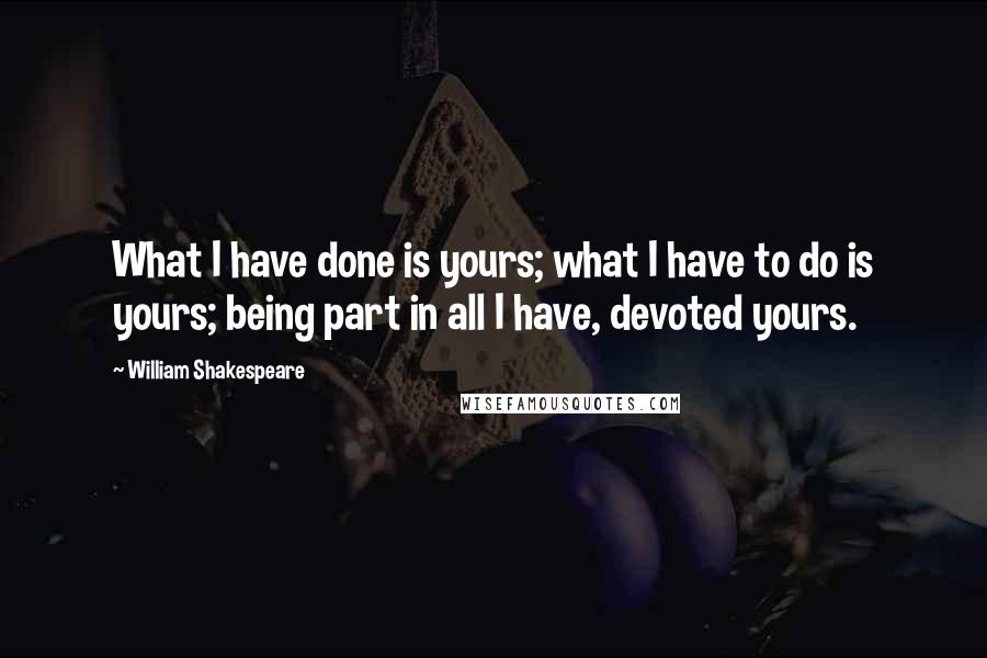 William Shakespeare Quotes: What I have done is yours; what I have to do is yours; being part in all I have, devoted yours.