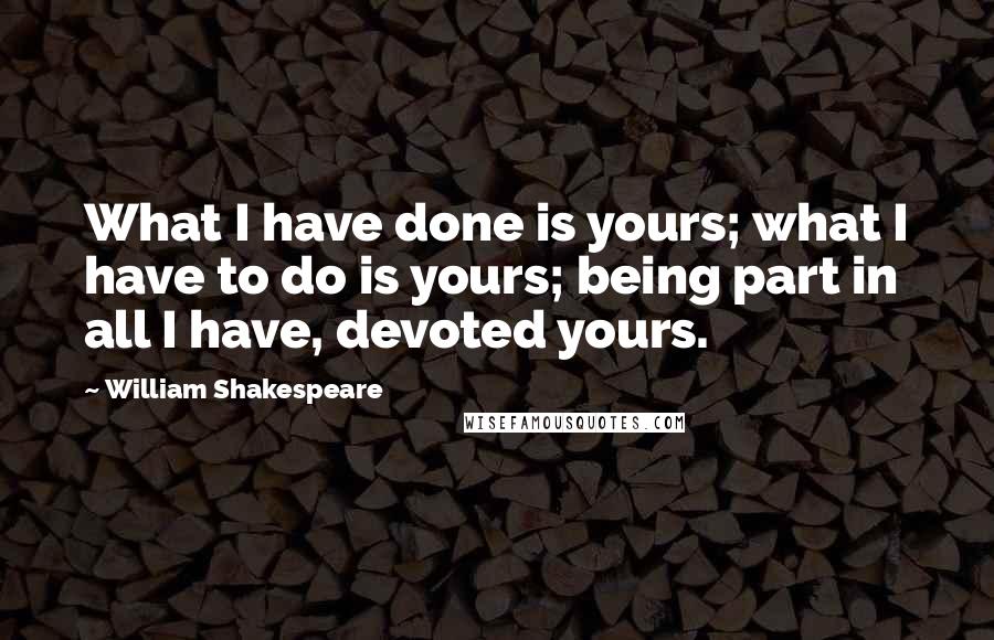 William Shakespeare Quotes: What I have done is yours; what I have to do is yours; being part in all I have, devoted yours.