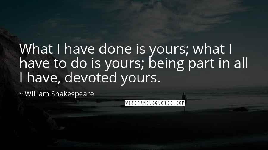 William Shakespeare Quotes: What I have done is yours; what I have to do is yours; being part in all I have, devoted yours.