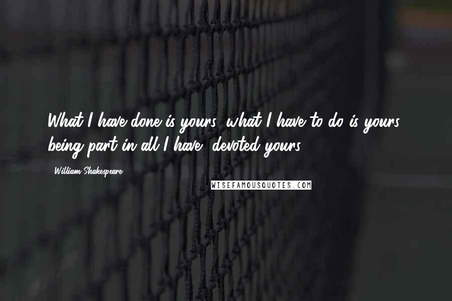 William Shakespeare Quotes: What I have done is yours; what I have to do is yours; being part in all I have, devoted yours.