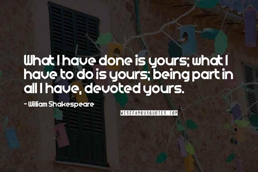 William Shakespeare Quotes: What I have done is yours; what I have to do is yours; being part in all I have, devoted yours.