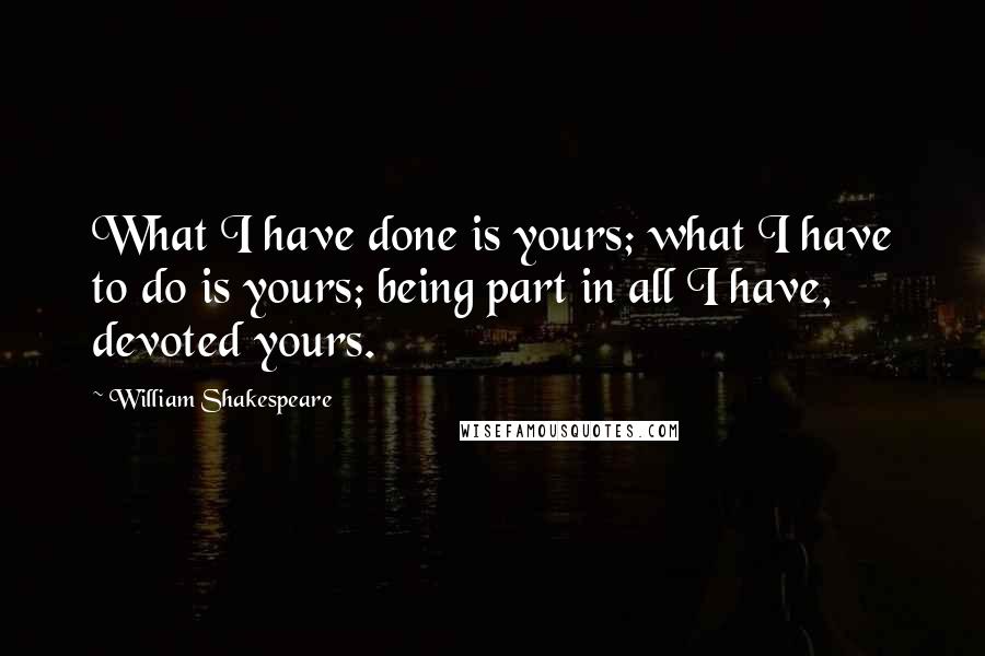 William Shakespeare Quotes: What I have done is yours; what I have to do is yours; being part in all I have, devoted yours.