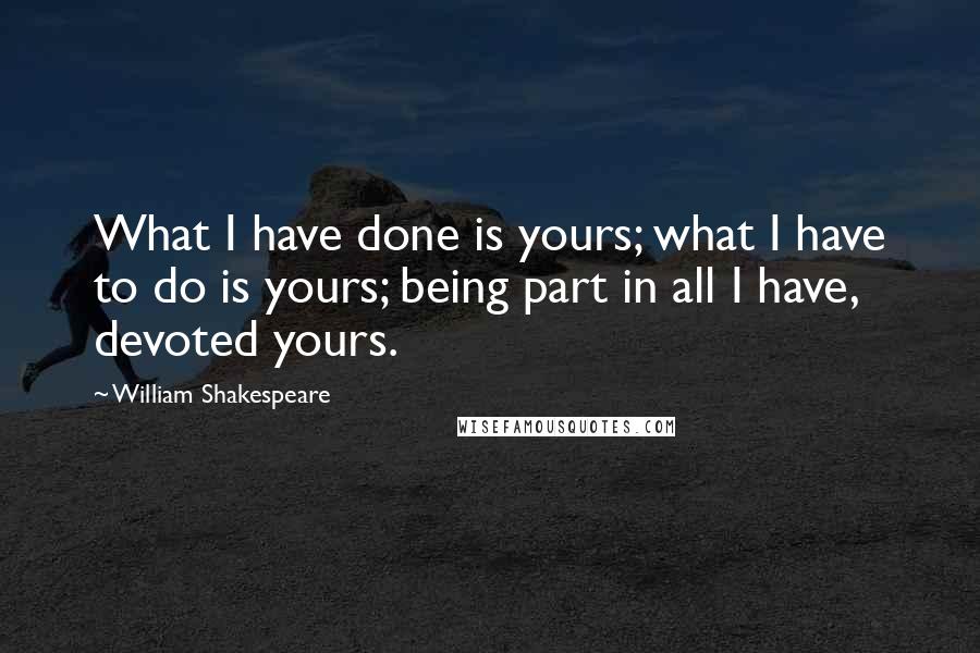 William Shakespeare Quotes: What I have done is yours; what I have to do is yours; being part in all I have, devoted yours.