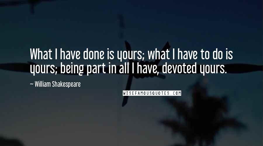 William Shakespeare Quotes: What I have done is yours; what I have to do is yours; being part in all I have, devoted yours.