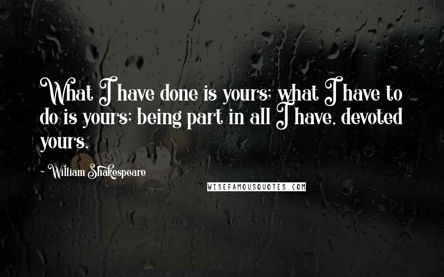 William Shakespeare Quotes: What I have done is yours; what I have to do is yours; being part in all I have, devoted yours.