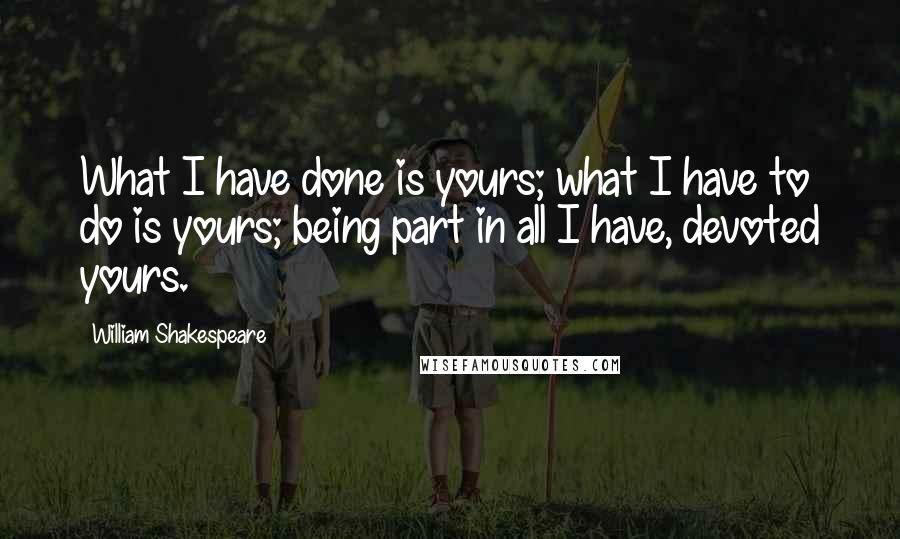 William Shakespeare Quotes: What I have done is yours; what I have to do is yours; being part in all I have, devoted yours.