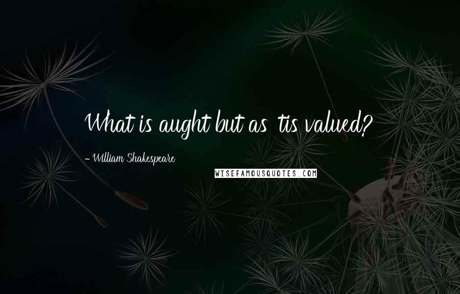 William Shakespeare Quotes: What is aught but as 'tis valued?