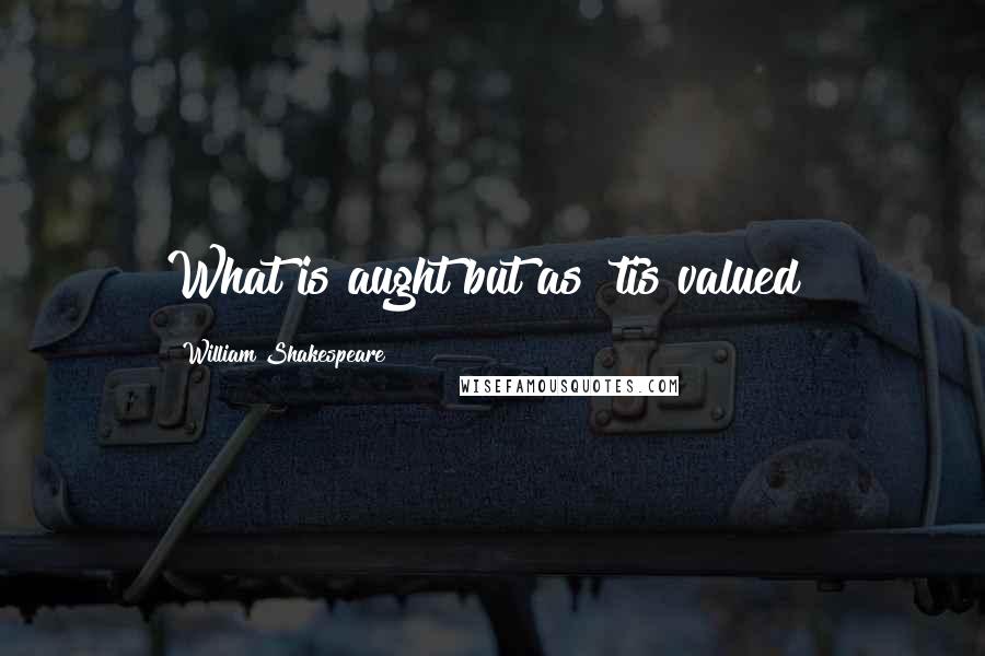William Shakespeare Quotes: What is aught but as 'tis valued?