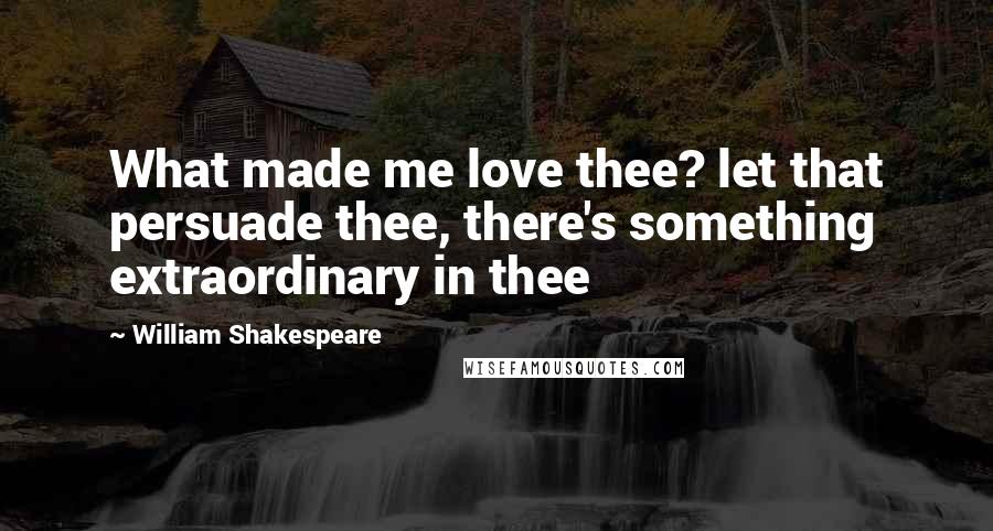 William Shakespeare Quotes: What made me love thee? let that persuade thee, there's something extraordinary in thee
