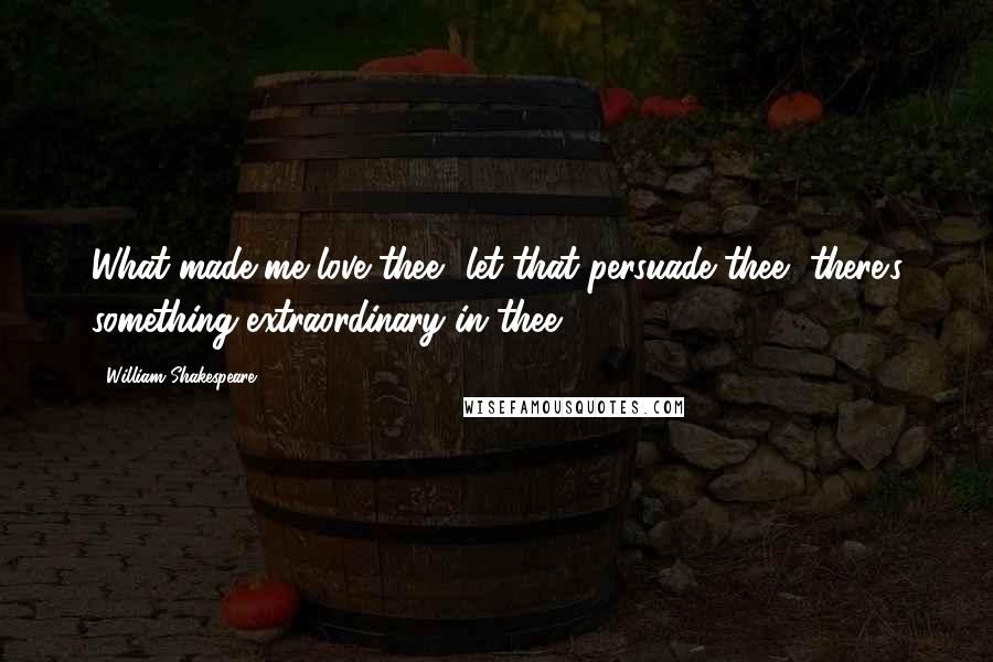 William Shakespeare Quotes: What made me love thee? let that persuade thee, there's something extraordinary in thee