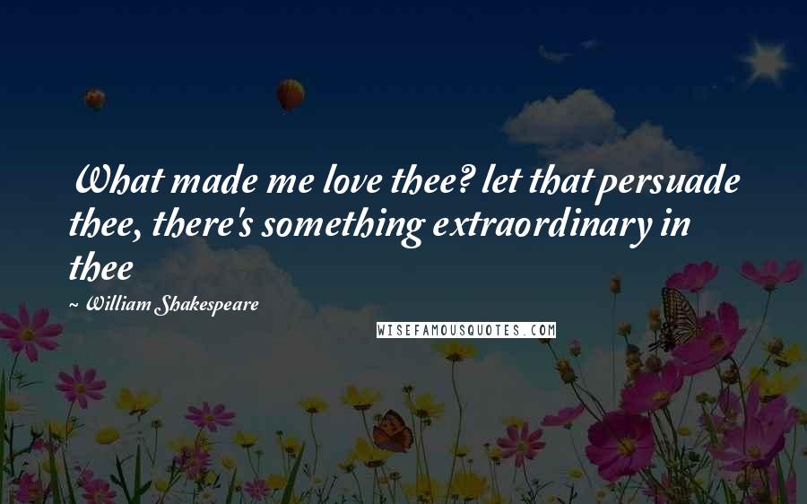 William Shakespeare Quotes: What made me love thee? let that persuade thee, there's something extraordinary in thee