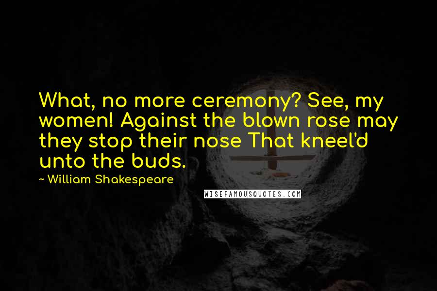 William Shakespeare Quotes: What, no more ceremony? See, my women! Against the blown rose may they stop their nose That kneel'd unto the buds.