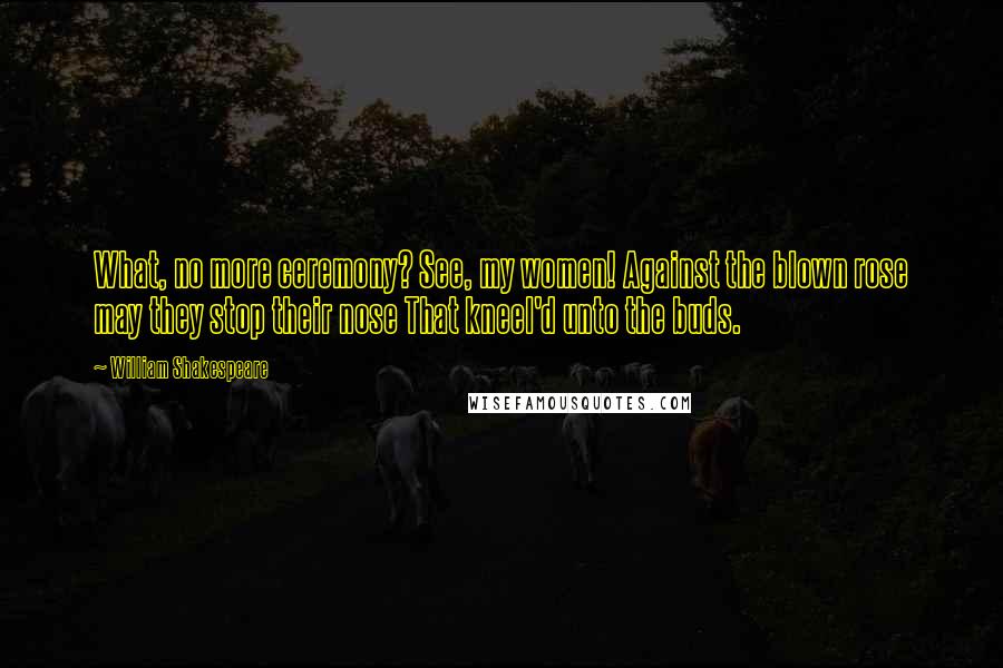 William Shakespeare Quotes: What, no more ceremony? See, my women! Against the blown rose may they stop their nose That kneel'd unto the buds.