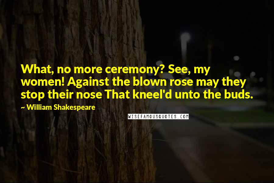 William Shakespeare Quotes: What, no more ceremony? See, my women! Against the blown rose may they stop their nose That kneel'd unto the buds.