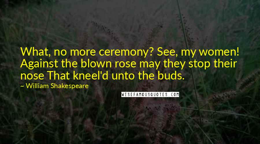 William Shakespeare Quotes: What, no more ceremony? See, my women! Against the blown rose may they stop their nose That kneel'd unto the buds.