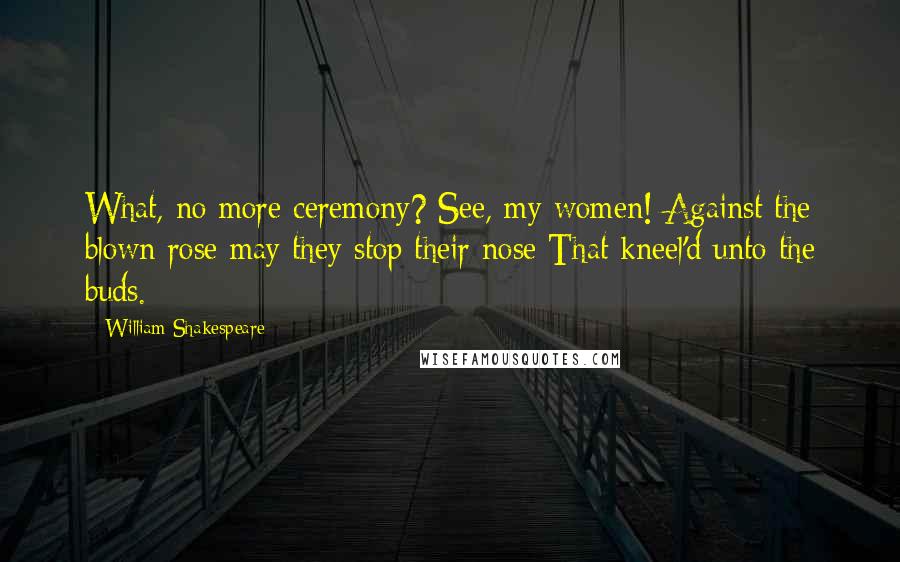 William Shakespeare Quotes: What, no more ceremony? See, my women! Against the blown rose may they stop their nose That kneel'd unto the buds.