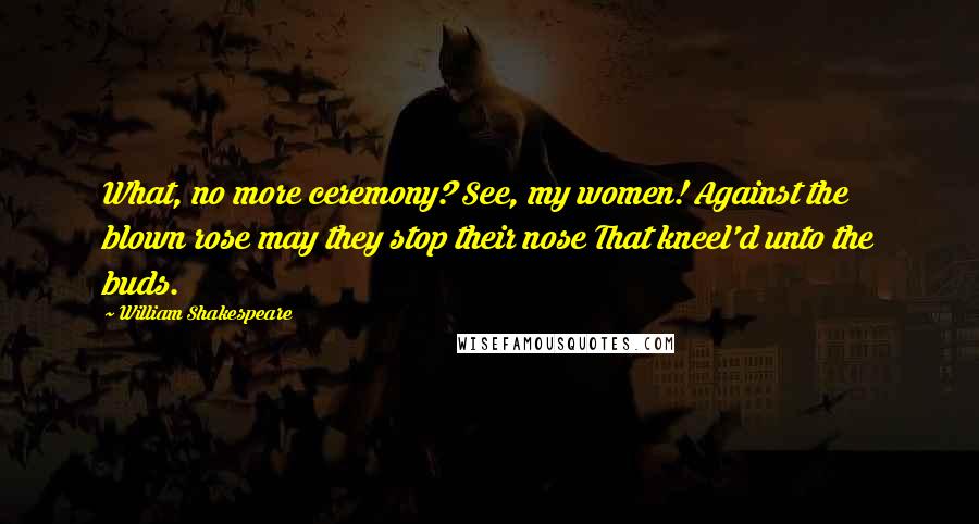 William Shakespeare Quotes: What, no more ceremony? See, my women! Against the blown rose may they stop their nose That kneel'd unto the buds.