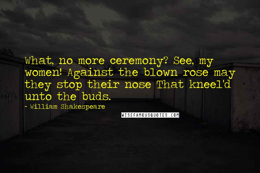 William Shakespeare Quotes: What, no more ceremony? See, my women! Against the blown rose may they stop their nose That kneel'd unto the buds.