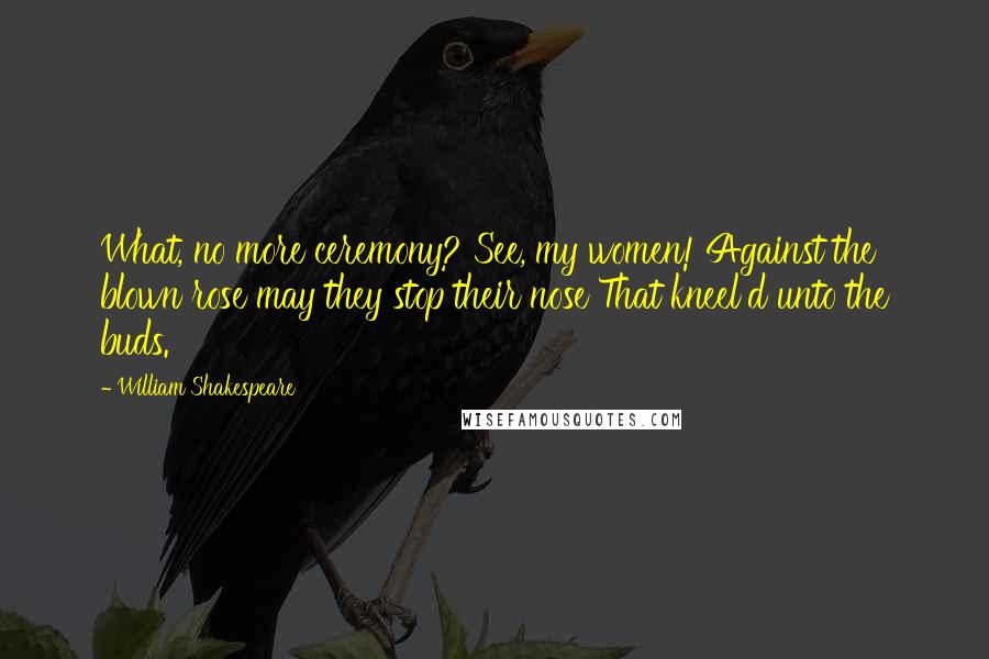 William Shakespeare Quotes: What, no more ceremony? See, my women! Against the blown rose may they stop their nose That kneel'd unto the buds.