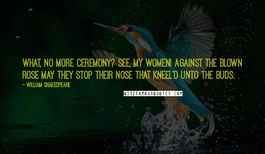 William Shakespeare Quotes: What, no more ceremony? See, my women! Against the blown rose may they stop their nose That kneel'd unto the buds.