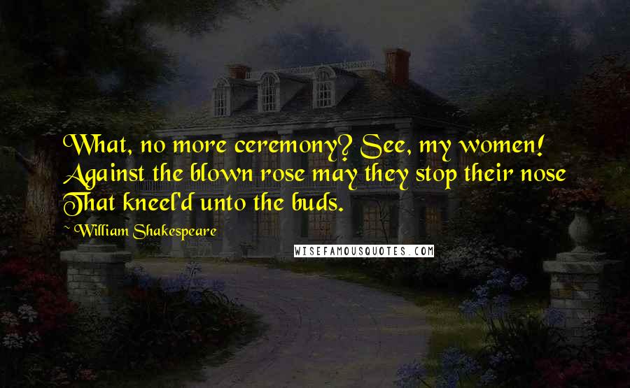 William Shakespeare Quotes: What, no more ceremony? See, my women! Against the blown rose may they stop their nose That kneel'd unto the buds.