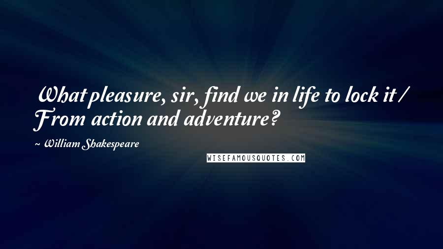 William Shakespeare Quotes: What pleasure, sir, find we in life to lock it / From action and adventure?