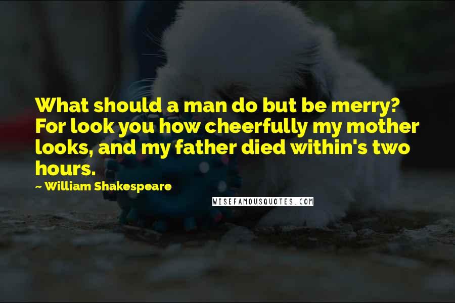 William Shakespeare Quotes: What should a man do but be merry? For look you how cheerfully my mother looks, and my father died within's two hours.