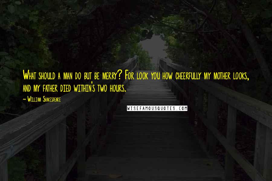 William Shakespeare Quotes: What should a man do but be merry? For look you how cheerfully my mother looks, and my father died within's two hours.