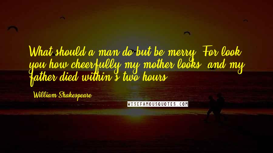 William Shakespeare Quotes: What should a man do but be merry? For look you how cheerfully my mother looks, and my father died within's two hours.
