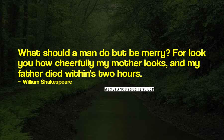 William Shakespeare Quotes: What should a man do but be merry? For look you how cheerfully my mother looks, and my father died within's two hours.