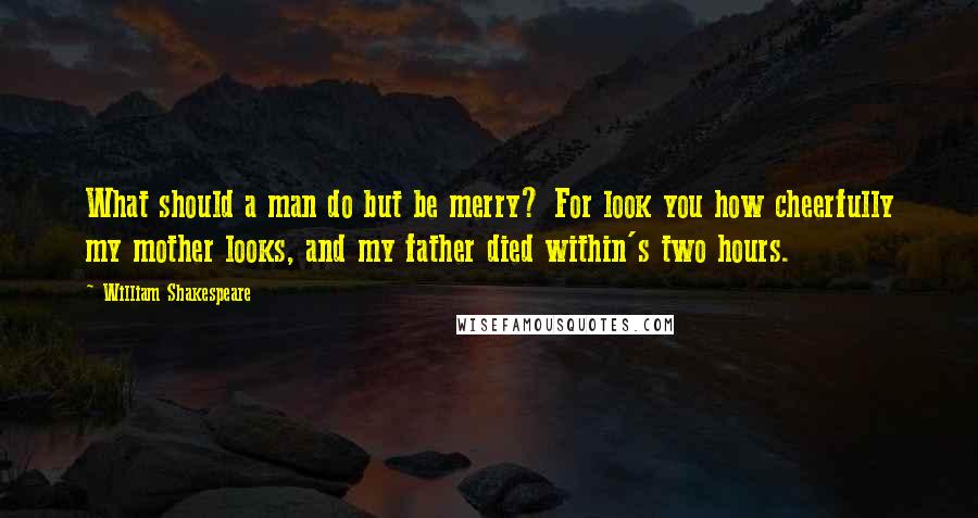 William Shakespeare Quotes: What should a man do but be merry? For look you how cheerfully my mother looks, and my father died within's two hours.