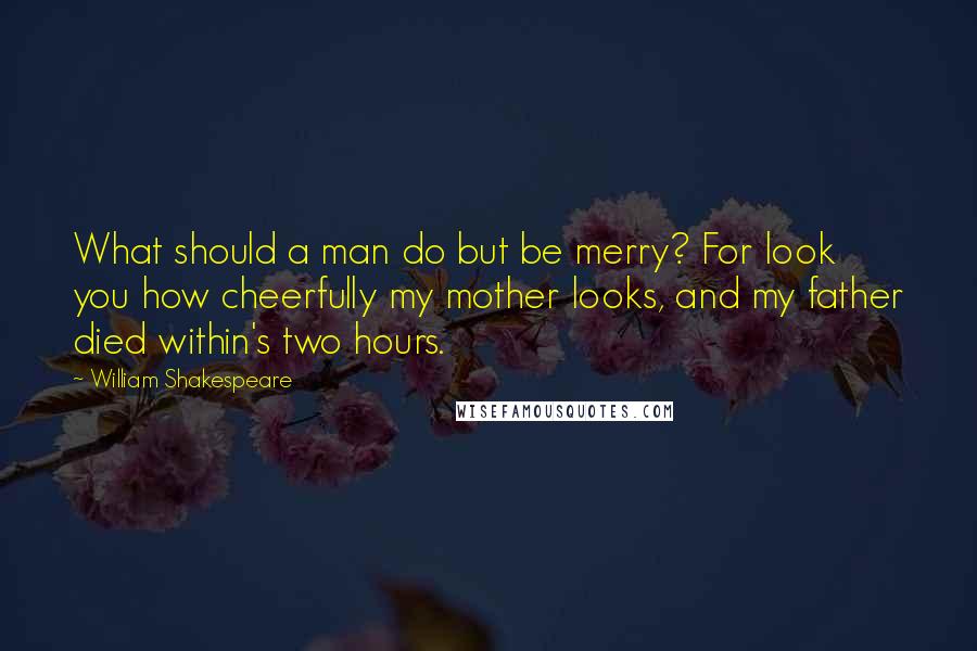 William Shakespeare Quotes: What should a man do but be merry? For look you how cheerfully my mother looks, and my father died within's two hours.