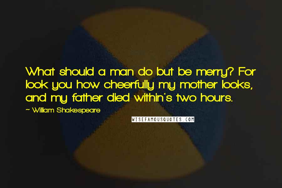 William Shakespeare Quotes: What should a man do but be merry? For look you how cheerfully my mother looks, and my father died within's two hours.