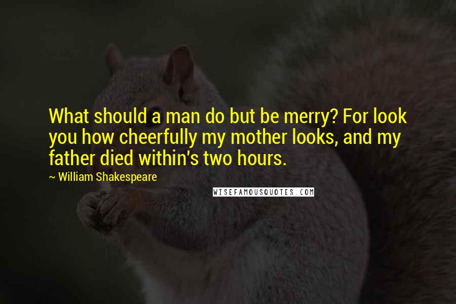 William Shakespeare Quotes: What should a man do but be merry? For look you how cheerfully my mother looks, and my father died within's two hours.